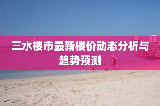 三水樓市最新樓價(jià)動態(tài)分析與趨勢預(yù)測