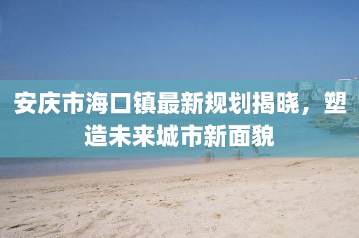 安慶市?？阪?zhèn)最新規(guī)劃揭曉，塑造未來(lái)城市新面貌