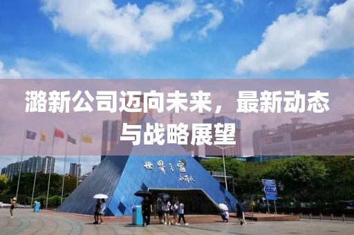 潞新公司邁向未來，最新動態(tài)與戰(zhàn)略展望