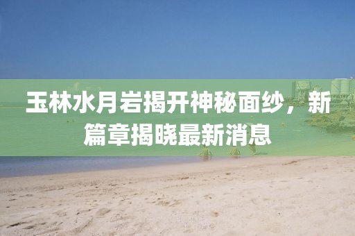 玉林水月巖揭開神秘面紗，新篇章揭曉最新消息
