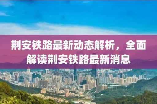荊安鐵路最新動態(tài)解析，全面解讀荊安鐵路最新消息