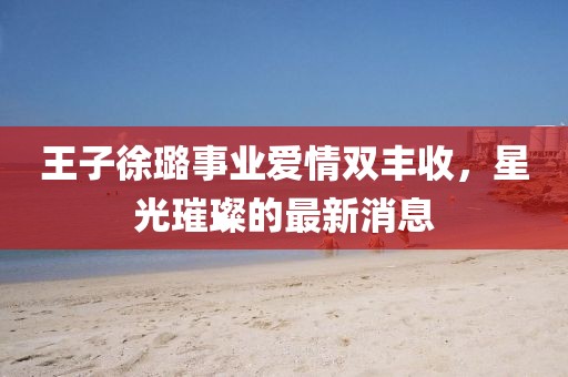王子徐璐事業(yè)愛(ài)情雙豐收，星光璀璨的最新消息