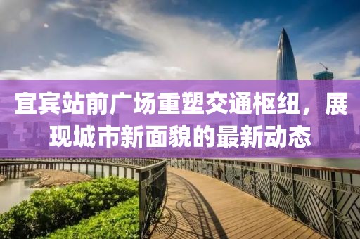 宜賓站前廣場重塑交通樞紐，展現(xiàn)城市新面貌的最新動(dòng)態(tài)