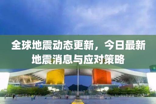 全球地震動態(tài)更新，今日最新地震消息與應(yīng)對策略