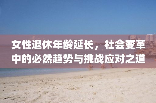 女性退休年齡延長，社會變革中的必然趨勢與挑戰(zhàn)應對之道