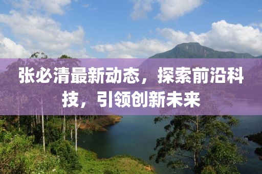 張必清最新動態(tài)，探索前沿科技，引領創(chuàng)新未來
