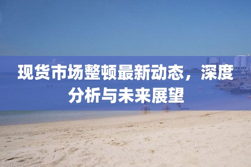 現(xiàn)貨市場整頓最新動態(tài)，深度分析與未來展望