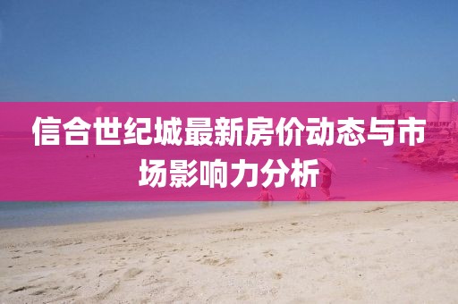 信合世紀(jì)城最新房價(jià)動(dòng)態(tài)與市場影響力分析