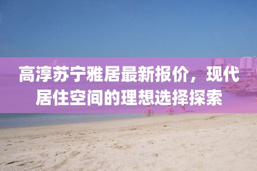 高淳蘇寧雅居最新報價，現(xiàn)代居住空間的理想選擇探索