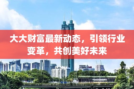 大大財(cái)富最新動(dòng)態(tài)，引領(lǐng)行業(yè)變革，共創(chuàng)美好未來(lái)