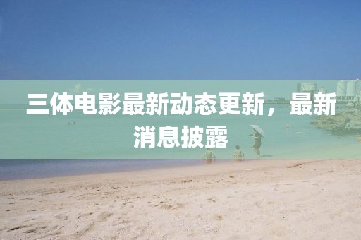 三體電影最新動(dòng)態(tài)更新，最新消息披露
