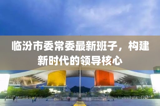 臨汾市委常委最新班子，構(gòu)建新時代的領導核心