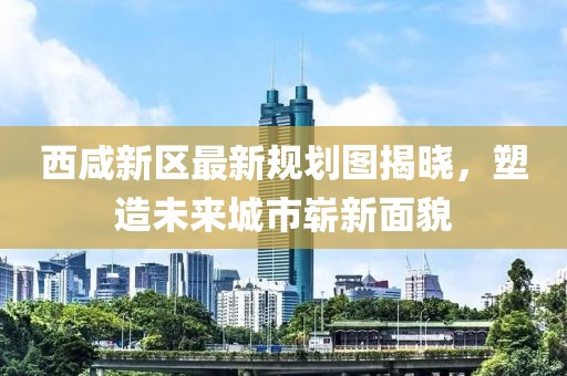 西咸新區(qū)最新規(guī)劃圖揭曉，塑造未來城市嶄新面貌