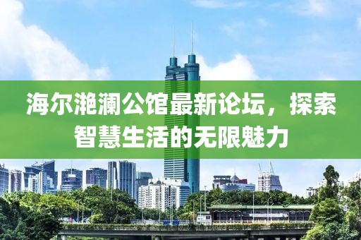 海爾滟瀾公館最新論壇，探索智慧生活的無(wú)限魅力