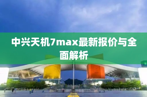 中興天機(jī)7max最新報(bào)價(jià)與全面解析