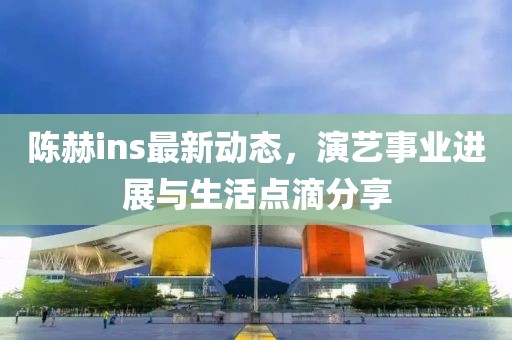 陳赫ins最新動態(tài)，演藝事業(yè)進展與生活點滴分享