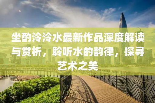 坐酌泠泠水最新作品深度解讀與賞析，聆聽(tīng)水的韻律，探尋藝術(shù)之美