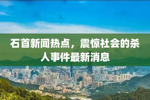 石首新聞熱點(diǎn)，震驚社會(huì)的殺人事件最新消息