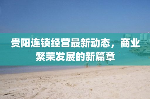 貴陽(yáng)連鎖經(jīng)營(yíng)最新動(dòng)態(tài)，商業(yè)繁榮發(fā)展的新篇章