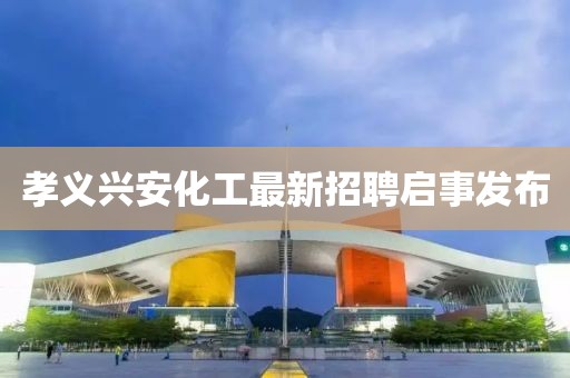 孝義興安化工最新招聘啟事發(fā)布