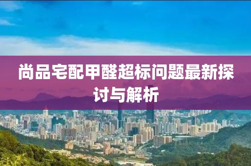 尚品宅配甲醛超標(biāo)問(wèn)題最新探討與解析