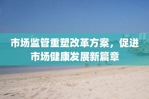 市場監(jiān)管重塑改革方案，促進市場健康發(fā)展新篇章