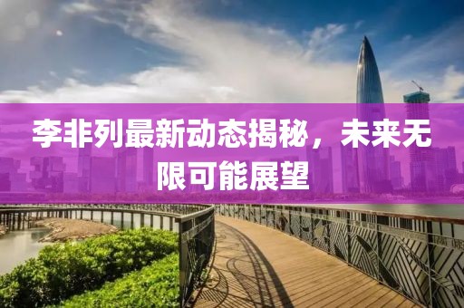 李非列最新動態(tài)揭秘，未來無限可能展望