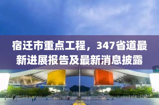 宿遷市重點工程，347省道最新進展報告及最新消息披露