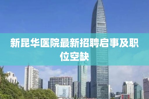 新昆華醫(yī)院最新招聘啟事及職位空缺