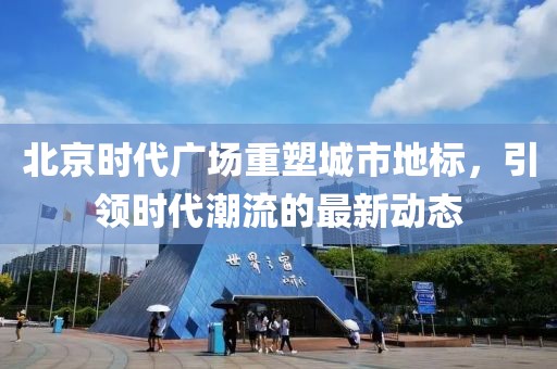 北京時代廣場重塑城市地標，引領(lǐng)時代潮流的最新動態(tài)