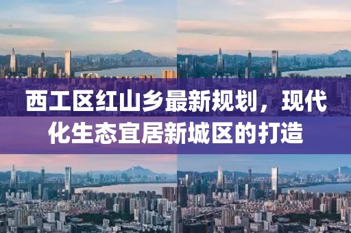 西工區(qū)紅山鄉(xiāng)最新規(guī)劃，現(xiàn)代化生態(tài)宜居新城區(qū)的打造