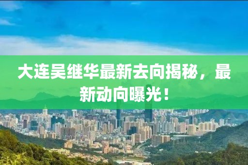 大連吳繼華最新去向揭秘，最新動(dòng)向曝光！