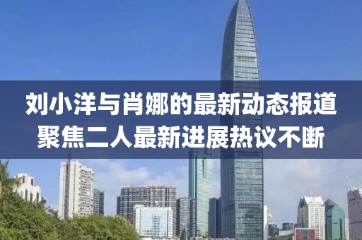 劉小洋與肖娜的最新動(dòng)態(tài)報(bào)道聚焦二人最新進(jìn)展熱議不斷