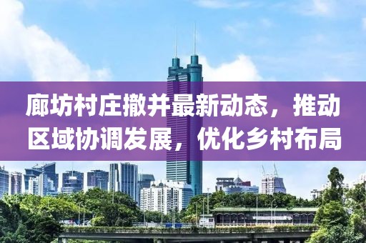 廊坊村莊撤并最新動態(tài)，推動區(qū)域協(xié)調(diào)發(fā)展，優(yōu)化鄉(xiāng)村布局
