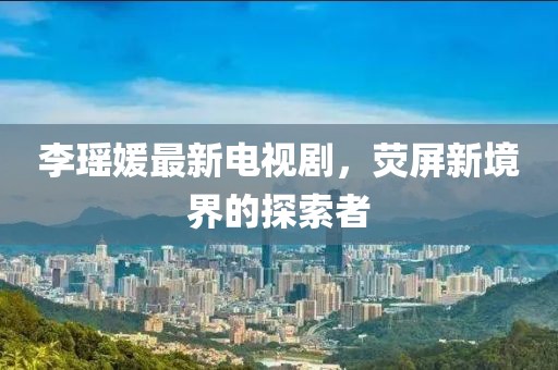 李瑤媛最新電視劇，熒屏新境界的探索者