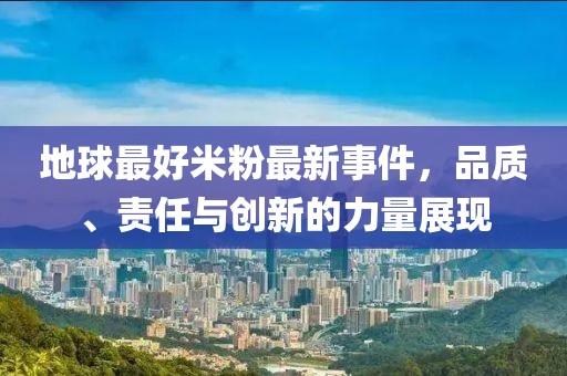 地球最好米粉最新事件，品質(zhì)、責(zé)任與創(chuàng)新的力量展現(xiàn)