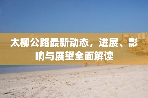 太柳公路最新動(dòng)態(tài)，進(jìn)展、影響與展望全面解讀
