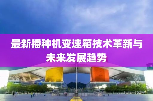 最新播種機(jī)變速箱技術(shù)革新與未來發(fā)展趨勢(shì)