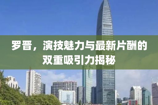 羅晉，演技魅力與最新片酬的雙重吸引力揭秘