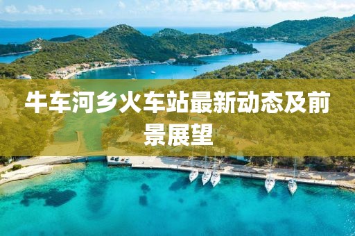 牛車河鄉(xiāng)火車站最新動態(tài)及前景展望