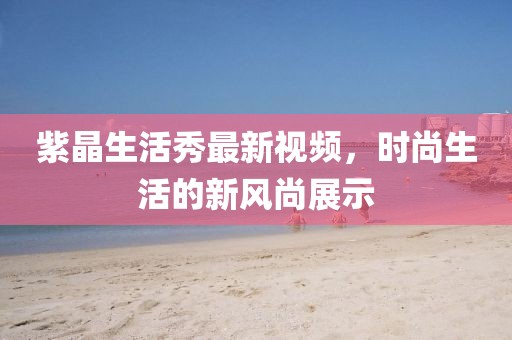 紫晶生活秀最新視頻，時尚生活的新風尚展示