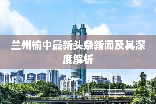 蘭州榆中最新頭條新聞及其深度解析
