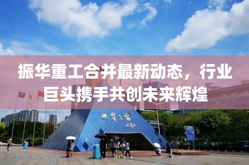 振華重工合并最新動(dòng)態(tài)，行業(yè)巨頭攜手共創(chuàng)未來(lái)輝煌