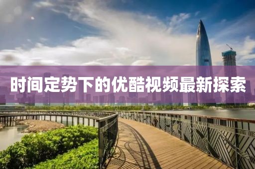 時間定勢下的優(yōu)酷視頻最新探索