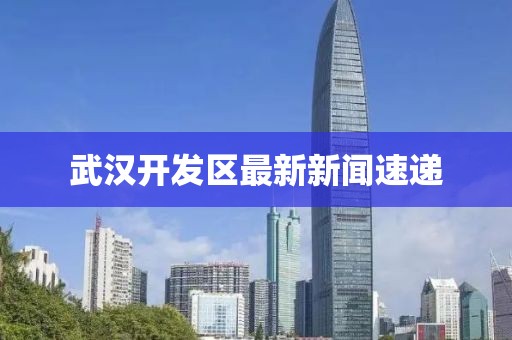 武漢開(kāi)發(fā)區(qū)最新新聞速遞