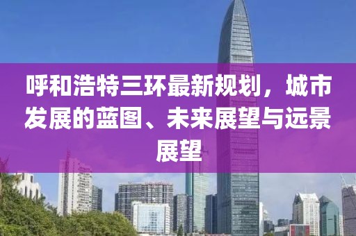 呼和浩特三環(huán)最新規(guī)劃，城市發(fā)展的藍(lán)圖、未來(lái)展望與遠(yuǎn)景展望