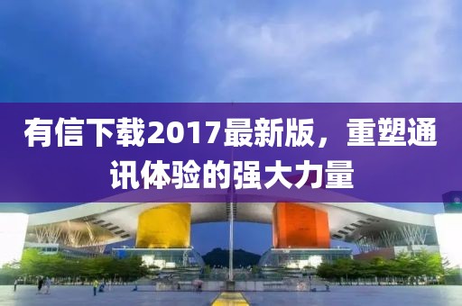 有信下載2017最新版，重塑通訊體驗(yàn)的強(qiáng)大力量