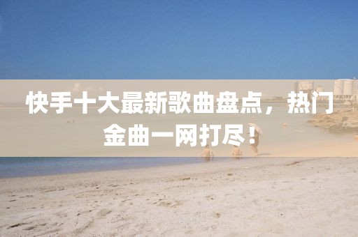 快手十大最新歌曲盤點(diǎn)，熱門金曲一網(wǎng)打盡！
