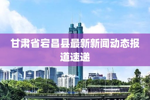 甘肅省宕昌縣最新新聞動態(tài)報道速遞