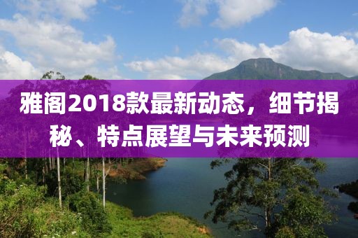 雅閣2018款最新動態(tài)，細節(jié)揭秘、特點展望與未來預測